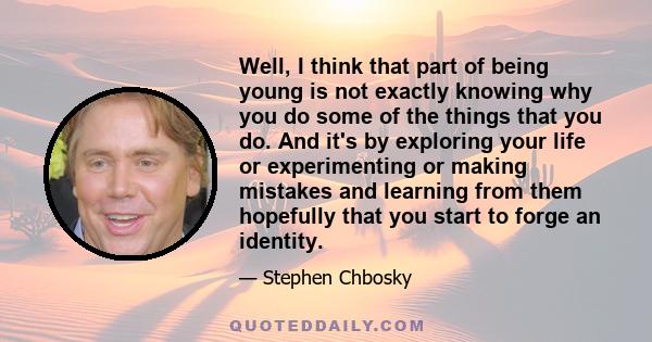 Well, I think that part of being young is not exactly knowing why you do some of the things that you do. And it's by exploring your life or experimenting or making mistakes and learning from them hopefully that you