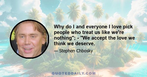 Why do I and everyone I love pick people who treat us like we're nothing; - We accept the love we think we deserve.