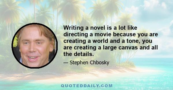 Writing a novel is a lot like directing a movie because you are creating a world and a tone, you are creating a large canvas and all the details.