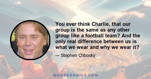 You ever think Charlie, that our group is the same as any other group like a football team? And the only real difference between us is what we wear and why we wear it?