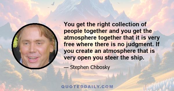 You get the right collection of people together and you get the atmosphere together that it is very free where there is no judgment. If you create an atmosphere that is very open you steer the ship.