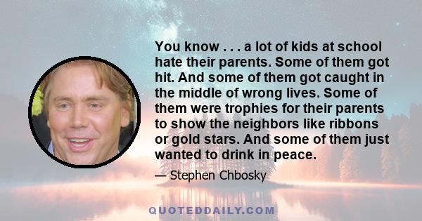 You know . . . a lot of kids at school hate their parents. Some of them got hit. And some of them got caught in the middle of wrong lives. Some of them were trophies for their parents to show the neighbors like ribbons