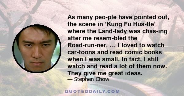 As many peo­ple have pointed out, the scene in ‘Kung Fu Hus­tle’ where the Land­lady was chas­ing after me resem­bled the Road­run­ner, … I loved to watch car­toons and read comic books when I was small. In fact, I