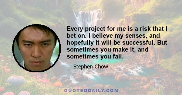 Every project for me is a risk that I bet on. I believe my senses, and hopefully it will be successful. But sometimes you make it, and sometimes you fail.