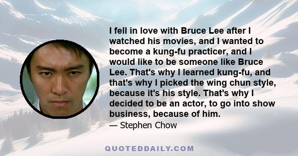 I fell in love with Bruce Lee after I watched his movies, and I wanted to become a kung-fu practicer, and I would like to be someone like Bruce Lee. That's why I learned kung-fu, and that's why I picked the wing chun