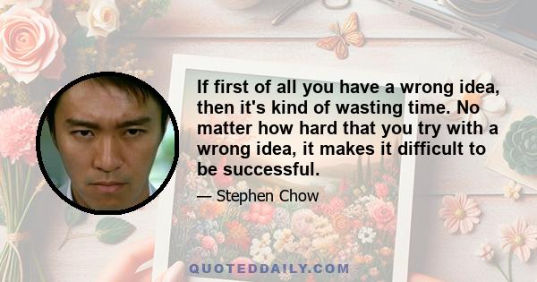 If first of all you have a wrong idea, then it's kind of wasting time. No matter how hard that you try with a wrong idea, it makes it difficult to be successful.