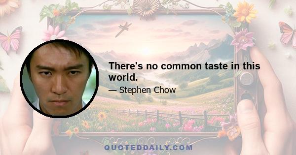 There's no common taste in this world.