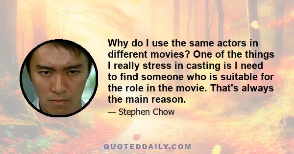 Why do I use the same actors in different movies? One of the things I really stress in casting is I need to find someone who is suitable for the role in the movie. That's always the main reason.