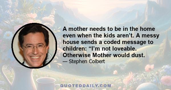 A mother needs to be in the home even when the kids aren’t. A messy house sends a coded message to children: “I’m not loveable. Otherwise Mother would dust.