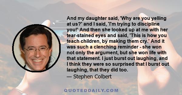 And my daughter said, 'Why are you yelling at us?' and I said, 'I'm trying to discipline you!' And then she looked up at me with her tear-stained eyes and said, 'This is how you teach children, by making them cry.' And