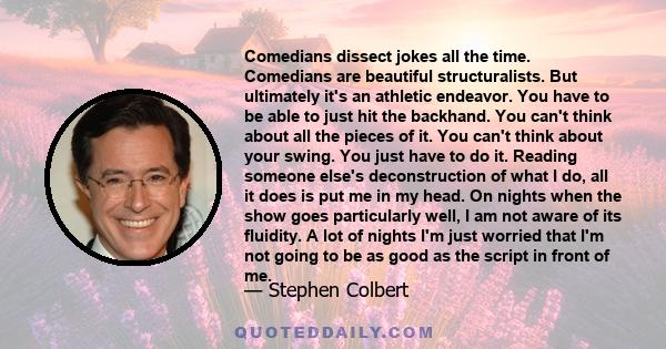 Comedians dissect jokes all the time. Comedians are beautiful structuralists. But ultimately it's an athletic endeavor. You have to be able to just hit the backhand. You can't think about all the pieces of it. You can't 