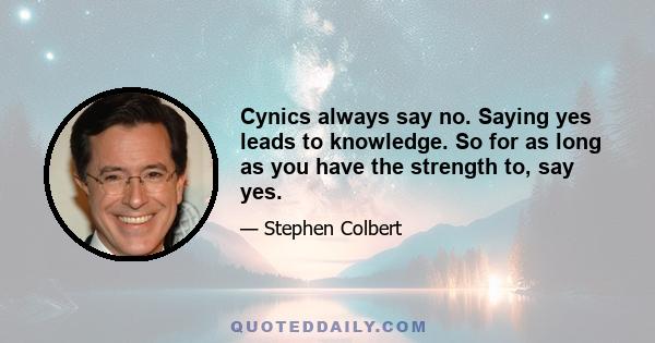 Cynics always say no. Saying yes leads to knowledge. So for as long as you have the strength to, say yes.