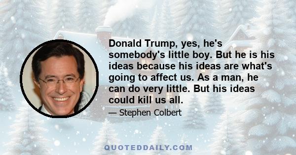 Donald Trump, yes, he's somebody's little boy. But he is his ideas because his ideas are what's going to affect us. As a man, he can do very little. But his ideas could kill us all.