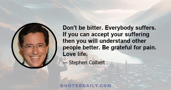 Don't be bitter. Everybody suffers. If you can accept your suffering then you will understand other people better. Be grateful for pain. Love life.