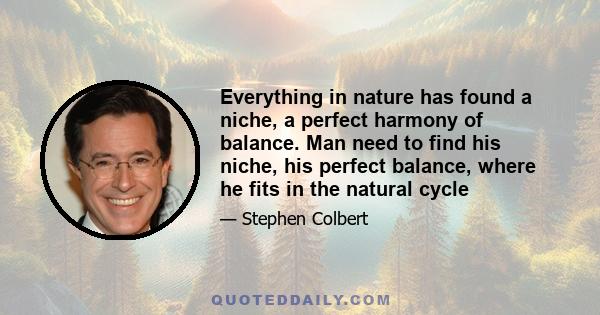 Everything in nature has found a niche, a perfect harmony of balance. Man need to find his niche, his perfect balance, where he fits in the natural cycle