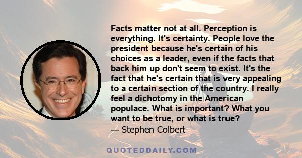 Facts matter not at all. Perception is everything. It's certainty. People love the president because he's certain of his choices as a leader, even if the facts that back him up don't seem to exist. It's the fact that