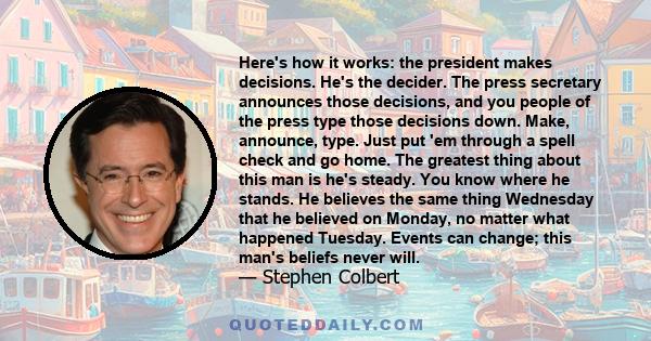 Here's how it works: the president makes decisions. He's the decider. The press secretary announces those decisions, and you people of the press type those decisions down. Make, announce, type. Just put 'em through a