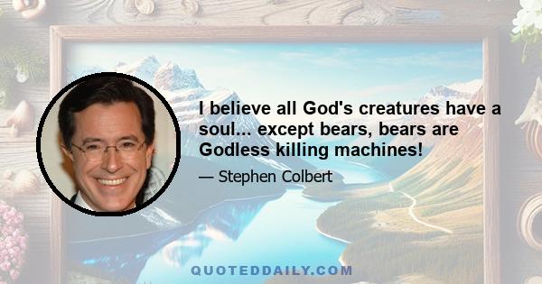 I believe all God's creatures have a soul... except bears, bears are Godless killing machines!