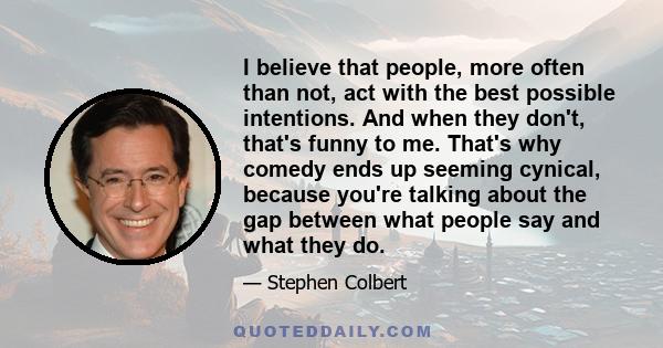 I believe that people, more often than not, act with the best possible intentions. And when they don't, that's funny to me. That's why comedy ends up seeming cynical, because you're talking about the gap between what