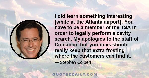 I did learn something interesting [while at the Atlanta airport]. You have to be a member of the TSA in order to legally perform a cavity search. My apologies to the staff of Cinnabon, but you guys should really keep