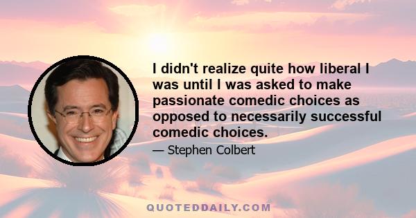 I didn't realize quite how liberal I was until I was asked to make passionate comedic choices as opposed to necessarily successful comedic choices.