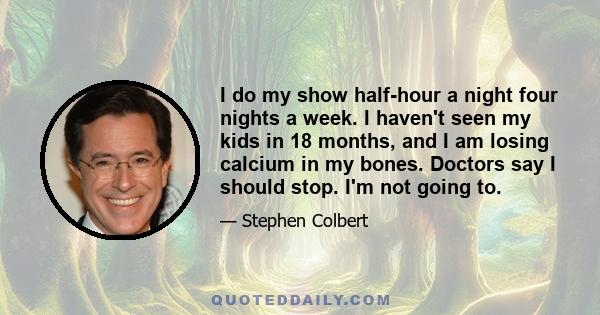 I do my show half-hour a night four nights a week. I haven't seen my kids in 18 months, and I am losing calcium in my bones. Doctors say I should stop. I'm not going to.