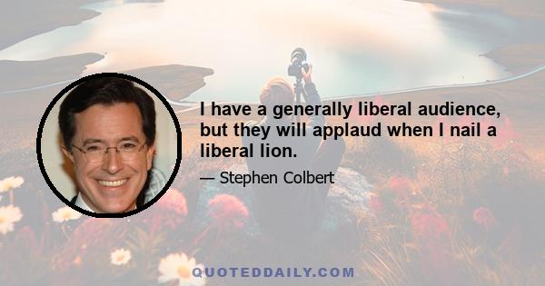 I have a generally liberal audience, but they will applaud when I nail a liberal lion.