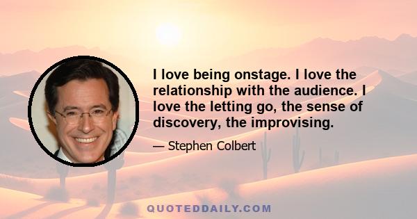 I love being onstage. I love the relationship with the audience. I love the letting go, the sense of discovery, the improvising.