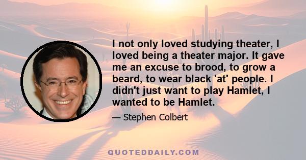 I not only loved studying theater, I loved being a theater major. It gave me an excuse to brood, to grow a beard, to wear black 'at' people. I didn't just want to play Hamlet, I wanted to be Hamlet.