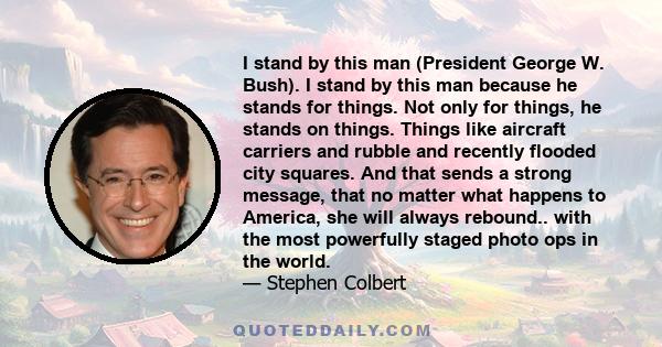 I stand by this man (President George W. Bush). I stand by this man because he stands for things. Not only for things, he stands on things. Things like aircraft carriers and rubble and recently flooded city squares. And 