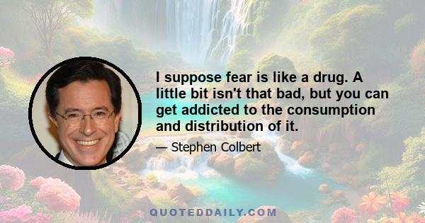 I suppose fear is like a drug. A little bit isn't that bad, but you can get addicted to the consumption and distribution of it.