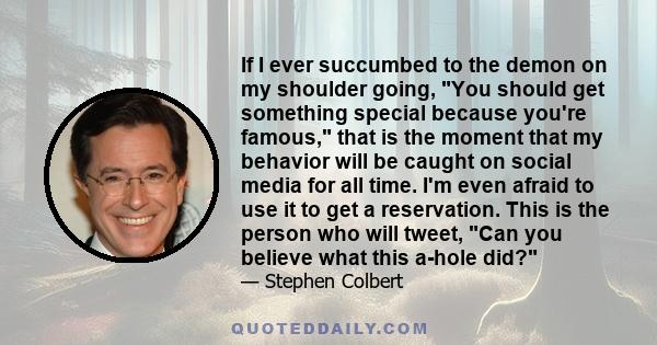 If I ever succumbed to the demon on my shoulder going, You should get something special because you're famous, that is the moment that my behavior will be caught on social media for all time. I'm even afraid to use it