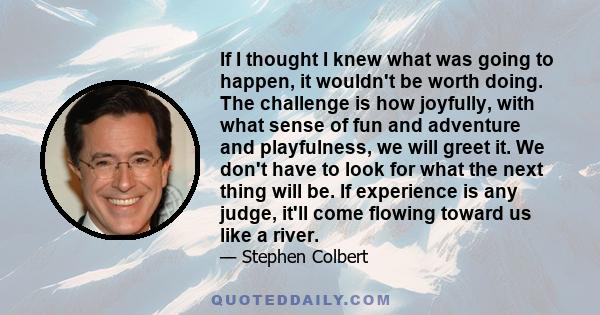 If I thought I knew what was going to happen, it wouldn't be worth doing. The challenge is how joyfully, with what sense of fun and adventure and playfulness, we will greet it. We don't have to look for what the next