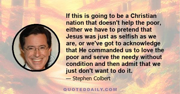 If this is going to be a Christian nation that doesn't help the poor, either we have to pretend that Jesus was just as selfish as we are, or we've got to acknowledge that He commanded us to love the poor and serve the