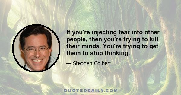 If you're injecting fear into other people, then you're trying to kill their minds. You're trying to get them to stop thinking.