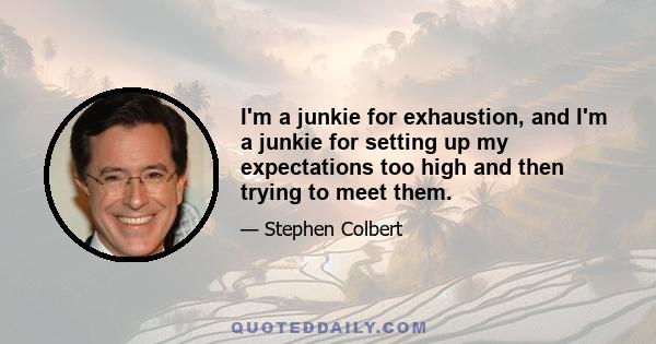 I'm a junkie for exhaustion, and I'm a junkie for setting up my expectations too high and then trying to meet them.