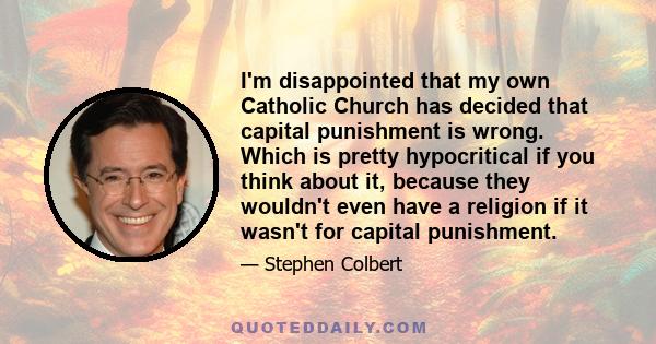 I'm disappointed that my own Catholic Church has decided that capital punishment is wrong. Which is pretty hypocritical if you think about it, because they wouldn't even have a religion if it wasn't for capital