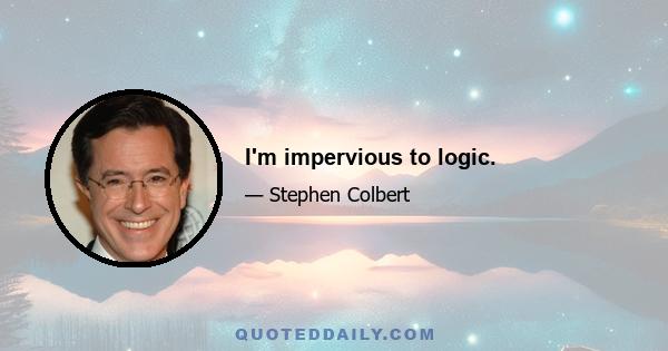 I'm impervious to logic.