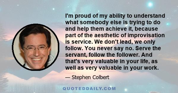 I'm proud of my ability to understand what somebody else is trying to do and help them achieve it, because part of the aesthetic of improvisation is service. We don't lead, we only follow. You never say no. Serve the