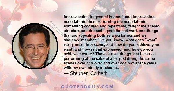 Improvisation in general is good, and improvising material into themes, turning the material into something codified and repeatable, taught me scenic structure and dramatic gambits that work and things that are