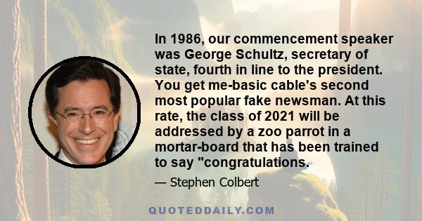 In 1986, our commencement speaker was George Schultz, secretary of state, fourth in line to the president. You get me-basic cable's second most popular fake newsman. At this rate, the class of 2021 will be addressed by