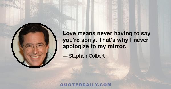 Love means never having to say you're sorry. That's why I never apologize to my mirror.