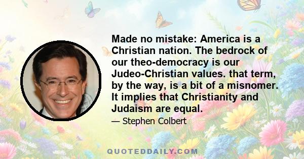 Made no mistake: America is a Christian nation. The bedrock of our theo-democracy is our Judeo-Christian values. that term, by the way, is a bit of a misnomer. It implies that Christianity and Judaism are equal.