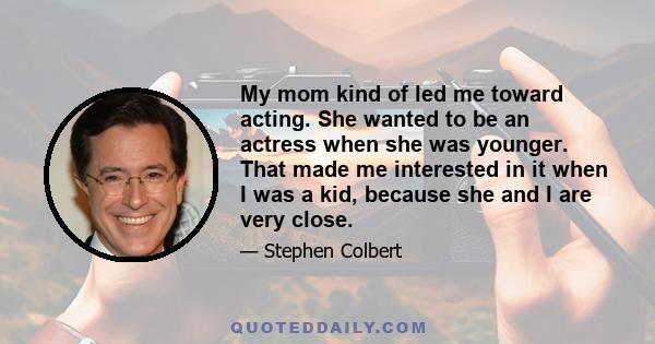 My mom kind of led me toward acting. She wanted to be an actress when she was younger. That made me interested in it when I was a kid, because she and I are very close.