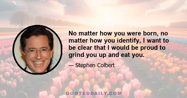 No matter how you were born, no matter how you identify, I want to be clear that I would be proud to grind you up and eat you.