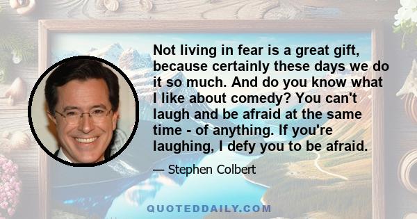 Not living in fear is a great gift, because certainly these days we do it so much. And do you know what I like about comedy? You can't laugh and be afraid at the same time - of anything. If you're laughing, I defy you