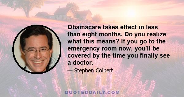 Obamacare takes effect in less than eight months. Do you realize what this means? If you go to the emergency room now, you'll be covered by the time you finally see a doctor.