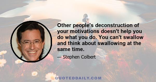 Other people's deconstruction of your motivations doesn't help you do what you do. You can't swallow and think about swallowing at the same time.