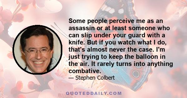 Some people perceive me as an assassin or at least someone who can slip under your guard with a knife. But if you watch what I do, that's almost never the case. I'm just trying to keep the balloon in the air. It rarely