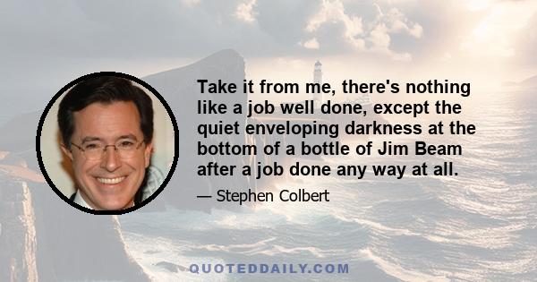 Take it from me, there's nothing like a job well done, except the quiet enveloping darkness at the bottom of a bottle of Jim Beam after a job done any way at all.